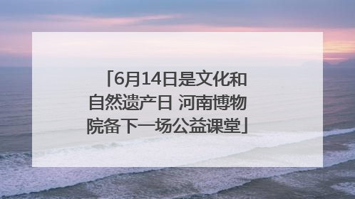 6月14日是文化和自然遗产日 河南博物院备下一场公益课堂