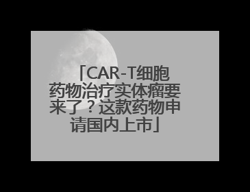 CAR-T细胞药物治疗实体瘤要来了？这款药物申请国内上市